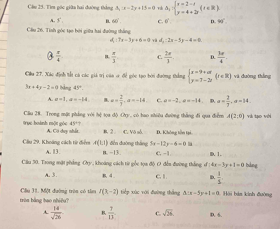 Tìm góc giữa hai đường thắng △ _1:x-2y+15=0 và △ _2:beginarrayl x=2-t y=4+2tendarray. (t∈ R).
A. 5°. B. 60°. C. 0°. D. 90°.
Câu 26. Tính góc tạo bởi giữa hai đường thắng
d_1:7x-3y+6=0 và d_2:2x-5y-4=0.
A.  π /4 .  π /3 .  2π /3 .  3π /4 .
B.
C.
D.
Câu 27. Xác định tất cả các giá trị của a để góc tạo bởi đường thẳng beginarrayl x=9+at y=7-2tendarray. (t∈ R) và đường thắng
3x+4y-2=0 bằng 45°.
A. a=1,a=-14. B. a= 2/7 ,a=-14. C. a=-2,a=-14. D. a= 2/7 ,a=14.
Câu 28. Trong mặt phẳng với hệ tọa độ Oxy, có bao nhiêu đường thẳng đi qua điểm A(2;0) và tạo với
trục hoành một góc 45° ?
A. Có duy nhất. B. 2 . C. Vô số. D. Không tồn tại.
Câu 29. Khoảng cách từ điểm A(1;1) đến đường thắng 5x-12y-6=0 là
A. 13 . B. -13 . C. −1. D. 1.
Câu 30. Trong mặt phẳng Oxy, khoảng cách từ gốc tọa độ O đến đường thẳng đ: :4x-3y+1=0 bằng
A. 3 . B. 4 . C. 1. D.  1/5 .
Câu 31. Một đường tròn có tâm I(3;-2) tiếp xúc với đường thắng △ :x-5y+1=0.  Hỏi bán kính đường
tròn bằng bao nhiêu?
B.
A.  14/sqrt(26) .  7/13 . C. sqrt(26). D. 6.