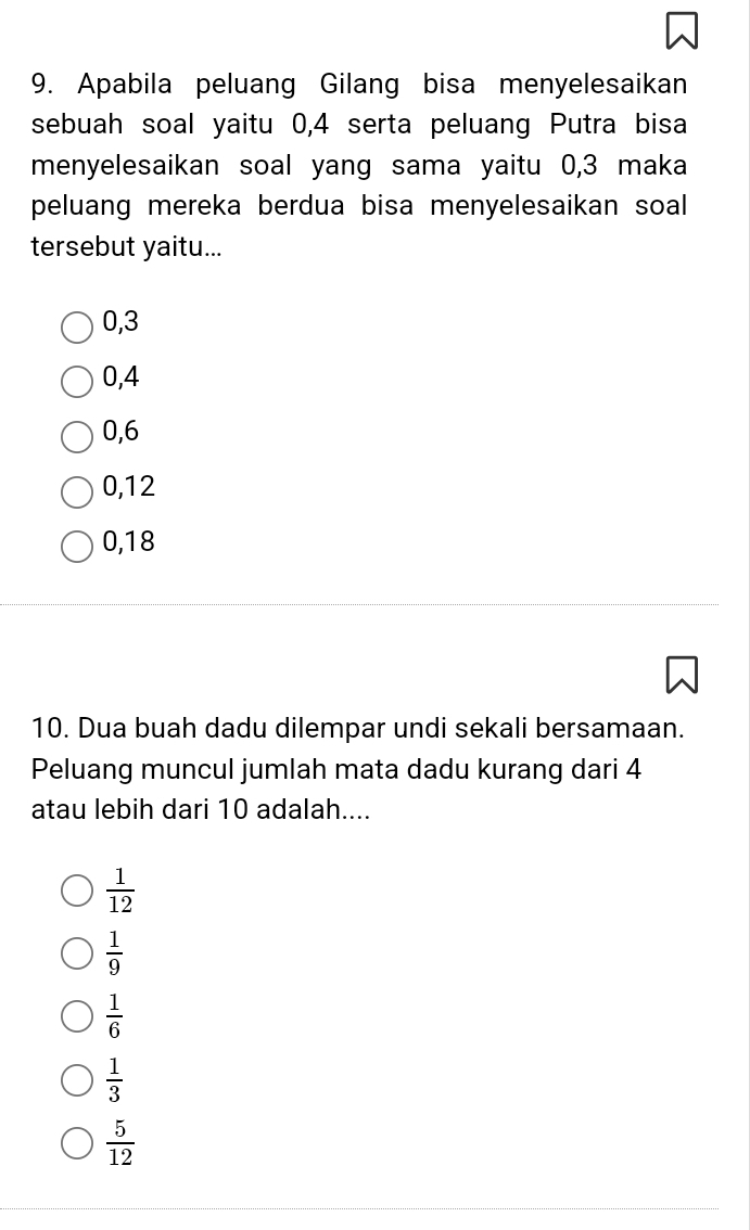 Apabila peluang Gilang bisa menyelesaikan
sebuah soal yaitu 0, 4 serta peluang Putra bisa
menyelesaikan soal yang sama yaitu 0, 3 maka
peluang mereka berdua bisa menyelesaikan soal
tersebut yaitu...
0, 3
0, 4
0, 6
0, 12
0, 18
10. Dua buah dadu dilempar undi sekali bersamaan.
Peluang muncul jumlah mata dadu kurang dari 4
atau lebih dari 10 adalah....
 1/12 
 1/9 
 1/6 
 1/3 
 5/12 