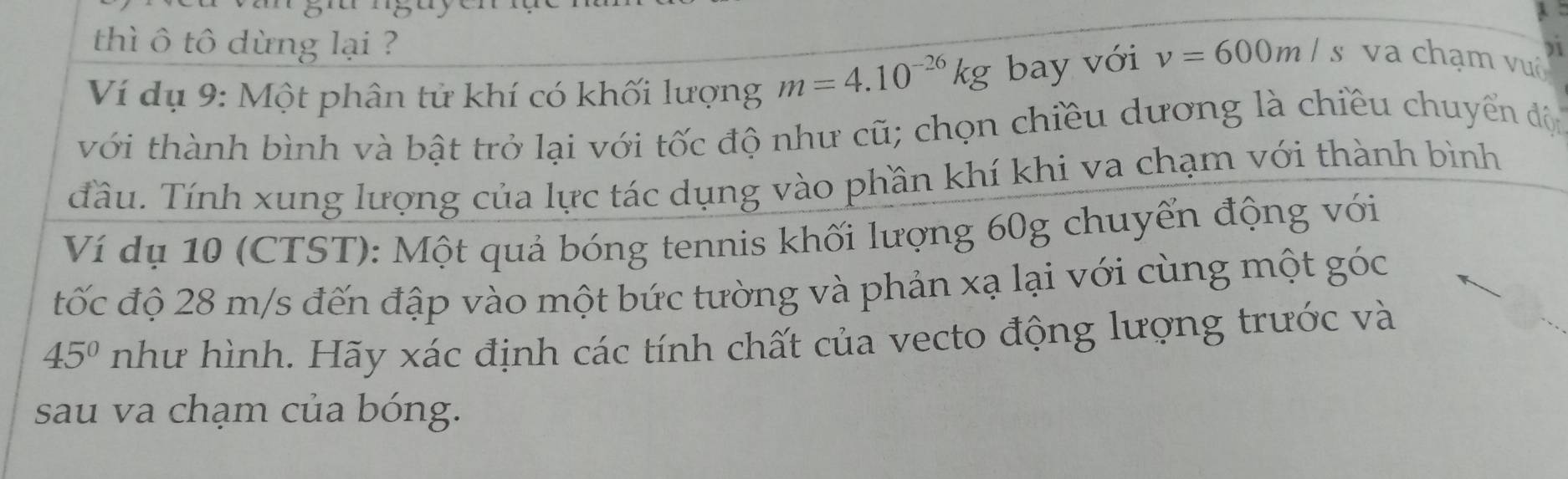 thì ô tô dừng lại ? 
Ví dụ 9: Một phân tử khí có khối lượng m=4.10^(-26)kg bay với v=600m/s va chạm vuô 
với thành bình và bật trở lại với tốc độ như cũ; chọn chiều dương là chiều chuyển độ 
Tầu. Tính xung lượng của lực tác dụng vào phần khí khi va chạm với thành bình 
Ví dụ 10 (CTST): Một quả bóng tennis khối lượng 60g chuyển động với 
tốc độ 28 m/s đến đập vào một bức tường và phản xạ lại với cùng một góc
45° như hình. Hãy xác định các tính chất của vecto động lượng trước và 
sau va chạm của bóng.