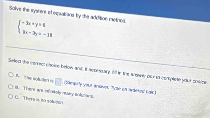 Solve the system of equations by the addition method.
beginarrayl -3x+y=6 9x-3y=-18endarray.
Select the correct choice below and, if necessary, fill in the answer box to complete your choice.
A. The solution is □. (Simplify your answer. Type an ordered pair.)
B. There are infinitely many solutions.
C. There is no solution.