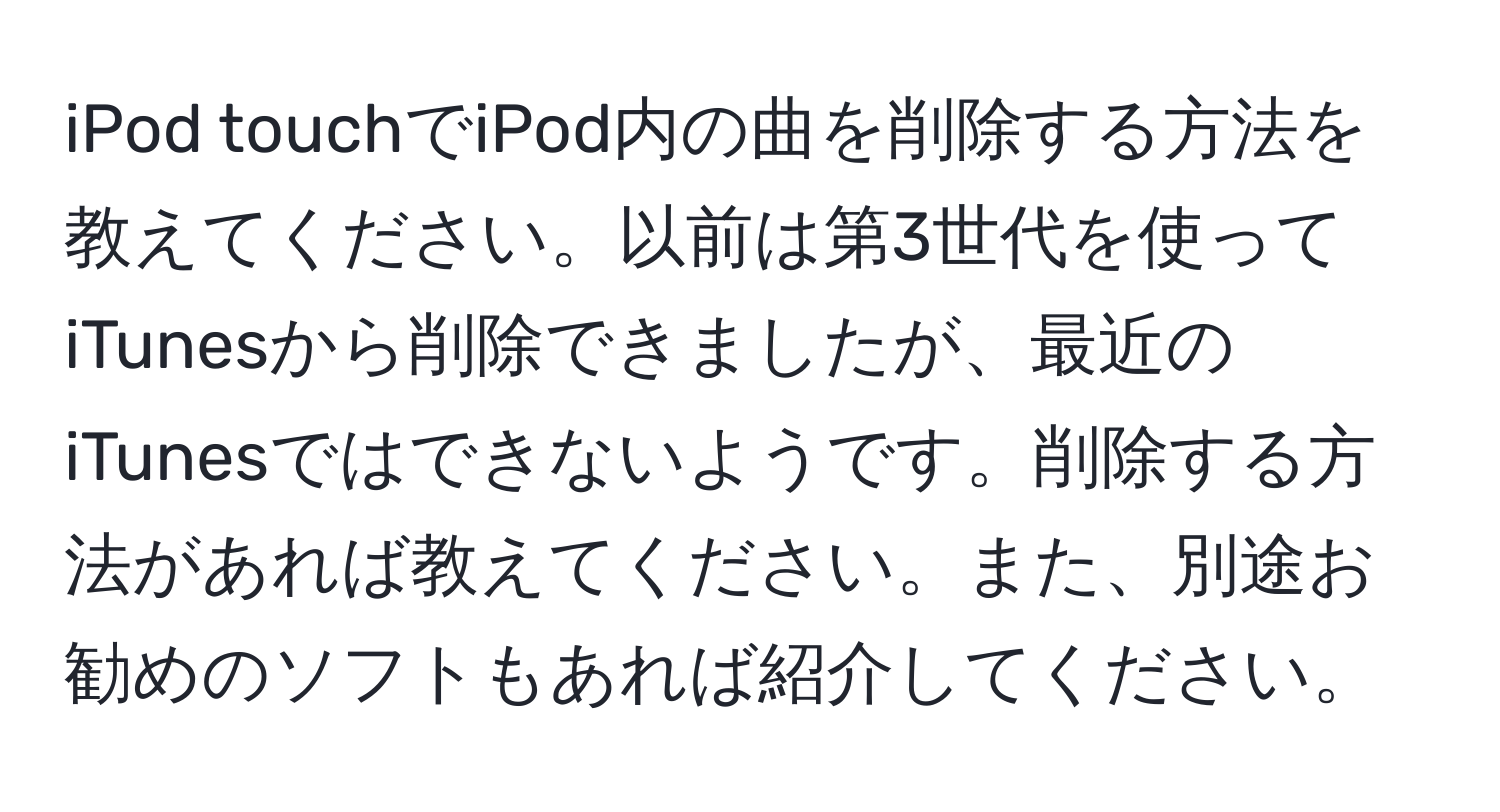 iPod touchでiPod内の曲を削除する方法を教えてください。以前は第3世代を使ってiTunesから削除できましたが、最近のiTunesではできないようです。削除する方法があれば教えてください。また、別途お勧めのソフトもあれば紹介してください。