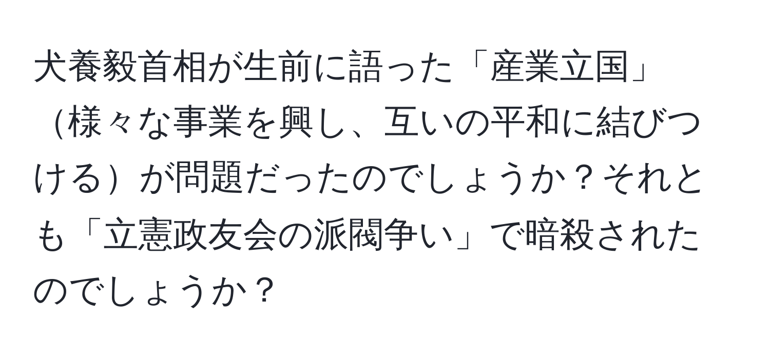 犬養毅首相が生前に語った「産業立国」様々な事業を興し、互いの平和に結びつけるが問題だったのでしょうか？それとも「立憲政友会の派閥争い」で暗殺されたのでしょうか？