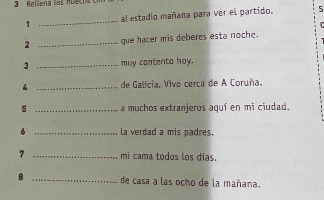 Rellena los nuecos 
1 _al estadio mañana para ver el partido. 
S 
C 
_2 
que hacer mis deberes esta noche. 
_3 
muy contento hoy. 
4 _de Galicia. Vivo cerca de A Coruña. 
5 _a muchos extranjeros aquí en mi ciudad. 
6 _la verdad a mis padres. 
7 _mi cama todos los días. 
8 _de casa a las ocho de la mañana.