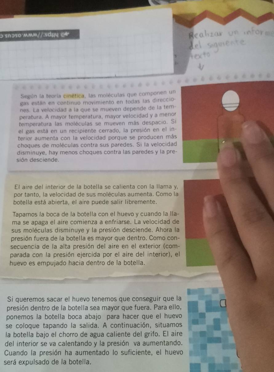 ɔ snɔs0·mmm//:sdụy 
Según la teoría cinética, las moléculas que componen un
gas están en continuo movimiento en todas las direccio-
nes. La velocidad a la que se mueven depende de la tem-
peratura. A mayor temperatura, mayor velocidad y a menor
temperatura las moléculas se mueven más despacio. Si
el gas está en un recipiente cerrado, la presión en el in-
terior aumenta con la velocidad porque se producen más
choques de moléculas contra sus paredes. Si la velocidad
disminuye, hay menos choques contra las paredes y la pre-
sión desciende.
El aire del interior de la botella se calienta con la llama y,
por tanto, la velocidad de sus moléculas aumenta. Como la
botella está abierta, el aire puede salir libremente.
Tapamos la boca de la botella con el huevo y cuando la Ila-
ma se apaga el aire comienza a enfriarse. La velocidad de
sus moléculas disminuye y la presión desciende. Ahora la
presión fuera de la botella es mayor que dentro. Como con-
secuencia de la alta presión del aire en el exterior (com-
parada con la presión ejercida por el aire del interior), el
huevo es empujado hacia dentro de la botella.
Si queremos sacar el huevo tenemos que conseguir que la
presión dentro de la botella sea mayor que fuera. Para ello,
ponemos la botella boca abajo para hacer que el huevo
se coloque tapando la salida. A continuación, situamos
la botella bajo el chorro de agua caliente del grifo. El aire
del interior se va calentando y la presión va aumentando.
Cuando la presión ha aumentado lo suficiente, el huevo
será expulsado de la botella.