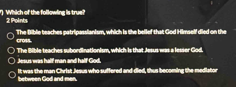 ) Which of the following is true?
2 Points
The Bible teaches patripassianism, which is the belief that God Himself died on the
cross.
The Bible teaches subordinationism, which is that Jesus was a lesser God.
Jesus was half man and half God.
It was the man Christ Jesus who suffered and died, thus becoming the mediator
between God and men.