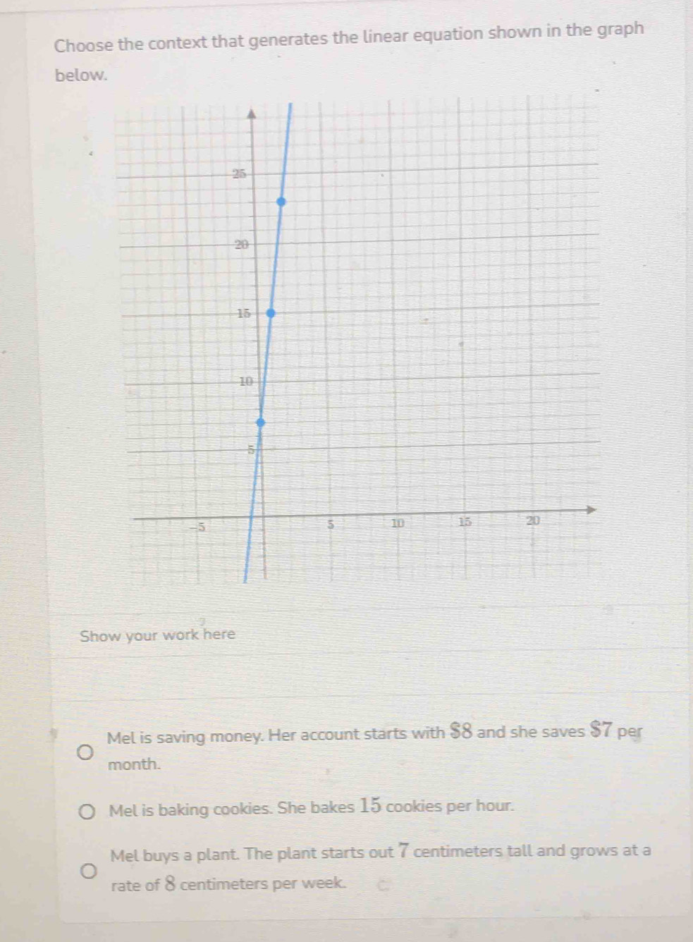 Choose the context that generates the linear equation shown in the graph
below.
Show your work here
Mel is saving money. Her account starts with $8 and she saves $7 per
month.
Mel is baking cookies. She bakes 15 cookies per hour.
Mel buys a plant. The plant starts out 7 centimeters tall and grows at a
rate of 8 centimeters per week.