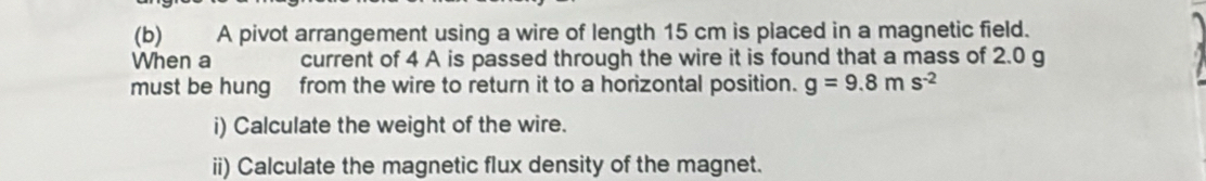 A pivot arrangement using a wire of length 15 cm is placed in a magnetic field. 
When a current of 4 A is passed through the wire it is found that a mass of 2.0 g
must be hung from the wire to return it to a horizontal position. g=9.8ms^(-2)
i) Calculate the weight of the wire. 
ii) Calculate the magnetic flux density of the magnet.