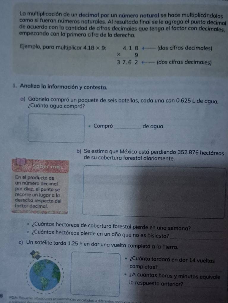 La multiplicación de un decimal por un número natural se hace multiplicándolos 
como si fueran números naturales. Al resultado final se le agrega el punto decimal 
de acuerdo con la cantidad de cifras decimales que tenga el factor con decimales, 
empezando con la primera cifra de la derecha. 
(dos cifras decimales) 
Ejemplo, para multiplicar 4.18* 9 : beginarrayr 4.18 * 9 hline 37.62endarray (dos cifras decimales) 
1. Analiza la información y contesta. 
a) Gabriela compró un paquete de seis botellas, cada una con 0.625 L de agua. 
¿Cuánta agua compró? 
Compró_ de agua. 
b) Se estima que México está perdiendo 352.876 hectáreas
de su cobertura forestal diariamente. 
ber mas 
En el producto de 
un número decimal 
por diez, el punto se 
recorre un lugar a la 
derecha respecto del 
factor decimal. 
_ 
¿Cuántas hectáreas de cobertura forestal pierde en una semana? 
¿Cuántas hectáreas pierde en un año que no es bisiesto? 
_ 
c) Un satélite tarda 1.25 h en dar una vuelta completa a la Tierra. 
¿Cuánto tardará en dar 14 vueltas 
completas? 
_ 
¿A cuántas horas y minutos equivale 
_ 
la respuesta anterior? 
PDA: Resuelve situaciones problemáticas vinculadas a diferentes ront