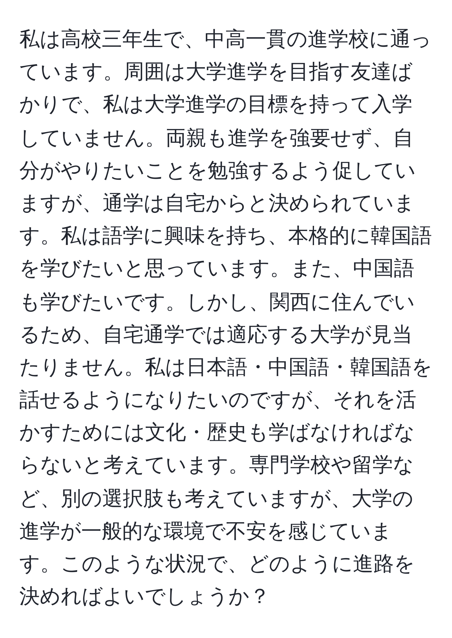 私は高校三年生で、中高一貫の進学校に通っています。周囲は大学進学を目指す友達ばかりで、私は大学進学の目標を持って入学していません。両親も進学を強要せず、自分がやりたいことを勉強するよう促していますが、通学は自宅からと決められています。私は語学に興味を持ち、本格的に韓国語を学びたいと思っています。また、中国語も学びたいです。しかし、関西に住んでいるため、自宅通学では適応する大学が見当たりません。私は日本語・中国語・韓国語を話せるようになりたいのですが、それを活かすためには文化・歴史も学ばなければならないと考えています。専門学校や留学など、別の選択肢も考えていますが、大学の進学が一般的な環境で不安を感じています。このような状況で、どのように進路を決めればよいでしょうか？