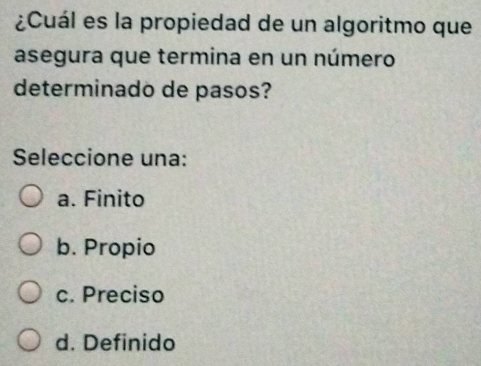 ¿Cuál es la propiedad de un algoritmo que
asegura que termina en un número
determinado de pasos?
Seleccione una:
a. Finito
b. Propio
c. Preciso
d. Definido