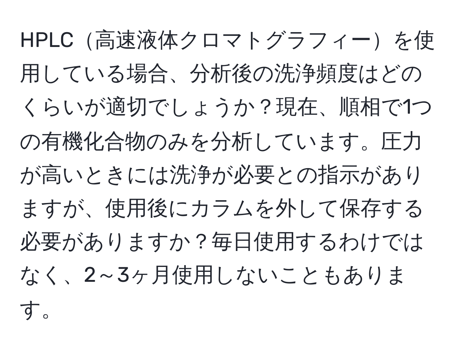 HPLC高速液体クロマトグラフィーを使用している場合、分析後の洗浄頻度はどのくらいが適切でしょうか？現在、順相で1つの有機化合物のみを分析しています。圧力が高いときには洗浄が必要との指示がありますが、使用後にカラムを外して保存する必要がありますか？毎日使用するわけではなく、2～3ヶ月使用しないこともあります。