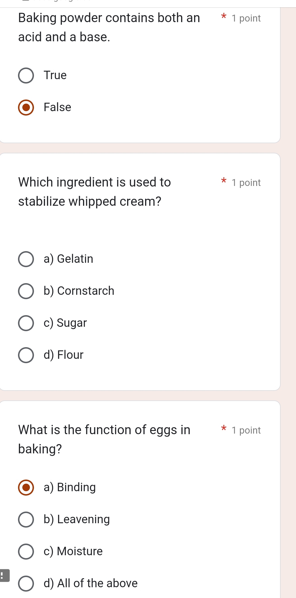 Baking powder contains both an 1 point
acid and a base.
True
False
Which ingredient is used to 1 point
stabilize whipped cream?
a) Gelatin
b) Cornstarch
c) Sugar
d) Flour
What is the function of eggs in 1 point
baking?
a) Binding
b) Leavening
c) Moisture
!
d) All of the above