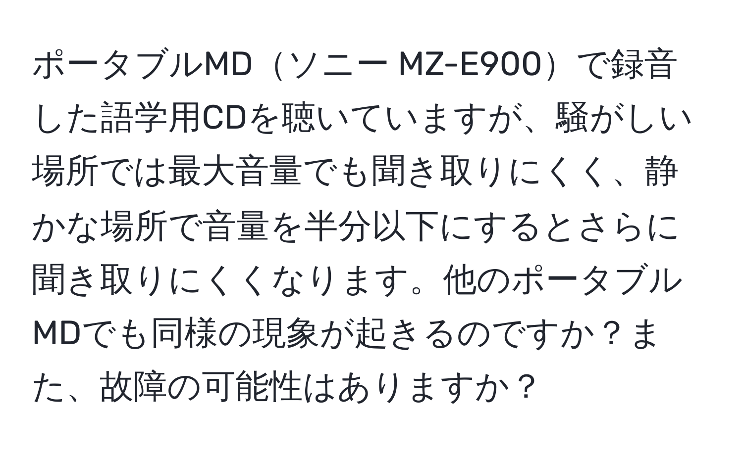 ポータブルMDソニー MZ-E900で録音した語学用CDを聴いていますが、騒がしい場所では最大音量でも聞き取りにくく、静かな場所で音量を半分以下にするとさらに聞き取りにくくなります。他のポータブルMDでも同様の現象が起きるのですか？また、故障の可能性はありますか？