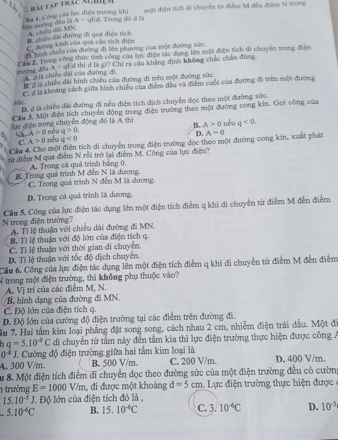Lấn C bài tập trác nghiệm
è một điện tích di chuyển từ điểm M đến điểm N trong
Cầu 1. Công của lực điện trường khi
tiện trường đều là A= qEd. Trong đó d là
A. chiều dài MN.
B. chiều dài đường đi quả điện tích.
C. đường kính của quả cầu tích điện
D. hình chiếu của đường đi lên phương cua một đường sức.
Cần 2. Trong công thức tính công của lực điện tác dụng lên một điện tích di chuyên trong điện
trường đều A= qEd thì d là gì? Chi ra câu khẳng định không chắc chắn đúng.
A. đ là chiều dài của đường đi.
B. d là chiều dài hình chiếu của đường đi trên một đường sức.
C. ở là khoảng cách giữa hình chiếu của điểm đầu và điểm cuối của đường đi trên một đường
sức.
D. d là chiều dài đường đi nếu điện tích dịch chuyển dọc theo một đường sức.
Câu 3. Một điện tích chuyển động trong điện trường theo một đường cong kín. Gọi công của
lực điện trong chuyến động đó là A thì
B. A>0 nếu q<0.
a A>0 nều q>0.
D. A=0
C. A>0 nếu q<0</tex>
Câu 4. Cho một điện tích di chuyển trong điện trường dọc theo một đường cong kín, xuất phát
từ điểm M qua điểm N rồi trở lại điểm M. Công của lực điện?
A. Trong cả quá trình bằng 0.
B. Trong quá trình M đến N là dương.
C. Trong quá trình N đến M là dương.
D. Trong cả quá trình là dương.
Câu 5. Công của lực điện tác dụng lên một điện tích điểm q khi di chuyền từ điểm M đến điểm
N trong điện trường?
A. Tỉ lệ thuận với chiều dài đường đi MN.
B. Tỉ lệ thuận với độ lớn của điện tích q.
C. Tỉ lệ thuận với thời gian di chuyển.
D. Tỉ lệ thuận với tốc độ dịch chuyển.
Câu 6. Công của lực điện tác dụng lên một điện tích điểm q khi di chuyền từ điểm M đến điểm
N trong một điện trường, thì không phụ thuộc vào?
A. Vị trí của các điểm M, N.
B. hình dạng của đường đi MN.
C. Độ lớn của điện tích q.
D. Độ lớn của cường độ điện trường tại các điểm trên đường đi.
Ấu 7. Hai tấm kim loại phẳng đặt song song, cách nhau 2 cm, nhiễm điện trái dấu. Một đi
h q=5.10^(-9)C di chuyển từ tấm này đến tấm kia thì lực điện trường thực hiện được công Á
0^(-8)J C. Cường độ điện trường giữa hai tấm kim loại là
A. 300 V/m. B. 500 V/m. C. 200 V/m. D. 400 V/m.
Su 8. Một điện tích điểm di chuyển dọc theo đường sức của một điện trường đều có cường
n trường E=1000V/m , đi được một khoảng d=5cm. Lực điện trường thực hiện được  ở
15.10^(-5)J J. Độ lớn của điện tích đó là ,
5.10^(-6)C
B. 15.10^(-6)C C. 3.10^(-6)C D. 10^(-5)