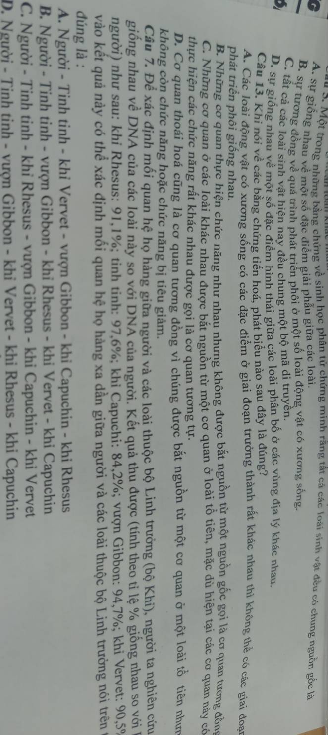 Một trong những bằng chứng về sinh học phân tử chứng minh rằng tất cá các loài sinh vật đều có chung nguồn gốc là
C A. sự giống nhau về một số đặc điểm giải phẫu giữa các loài.
B. sự tương đồng về quá trình phát triển phối ở một số loài động vật có xương sống.
C. tất cả các loài sinh vật hiện nay đều chung một bộ mã di truyền.
D. sự giống nhau về một số đặc điểm hình thái giữa các loài phân bố ở các vùng địa lý khác nhau.
Câu 13. Khi nói về các bằng chứng tiến hoá, phát biểu nào sau đây là đúng?
A. Các loài động vật có xương sống có các đặc điểm ở giai đoạn trưởng thành rất khác nhau thì không thể có các giai đoạn
phát triển phôi giống nhau.
B. Những cơ quan thực hiện chức năng như nhau nhưng không được bắt nguồn từ một nguồn gốc gọi là cơ quan tương đồng
C. Những cơ quan ở các loài khác nhau được bắt nguồn từ một cơ quan ở loài tổ tiên, mặc dù hiện tại các cơ quan này có
thực hiện các chức năng rất khác nhau được gọi là cơ quan tương tự.
D. Cơ quan thoái hoá cũng là cơ quan tương đồng vì chúng được bắt nguồn từ một cơ quan ở một loài tổ tiên nhưm
không còn chức năng hoặc chức năng bị tiêu giảm.
Câu 7. Để xác định mối quan hệ họ hàng giữa người và các loài thuộc bộ Linh trưởng (bộ Khi), người ta nghiên cứu
giống nhau về DNA của các loài này so với DNA của người. Kết quả thu được (tính theo tỉ lệ % giống nhau so với 1
người) như sau: khi Rhesus: 91,1%; tinh tinh: 97,6%; khi Capuchi: 84,2%; vượn Gibbon: 94,7%; khi Vervet: 90,5%
vào kết quả này có thể xác định mối quan hệ họ hàng xa dần giữa người và các loài thuộc bộ Linh trưởng nói trên t
đúng là :
A. Người - Tinh tinh - khỉ Vervet - vượn Gibbon - khi Capuchin - khi Rhesus
B. Người - Tinh tinh - vượn Gibbon - khi Rhesus - khi Vervet - khi Capuchin
C. Người - Tinh tinh - khi Rhesus - vượn Gibbon - khi Capuchin - khi Vervet
D. Người - Tinh tinh - vượn Gibbon - khỉ Vervet - khi Rhesus - khi Capuchin