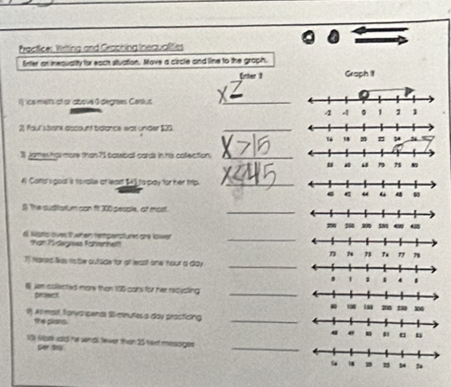 Practficel Wiriting and Graphing Inequalities 
Enter an inequality for each stuation. Mave a circle and line to the graph. 
Graph it 
Iics melts af or above 0degrees Caislus 
_ 
21 Poul stank discount bdlance wat under $20._ 
1 james has more than 75 bassiball cards in his collection._ 
4 Conol sgoal is fo ralle at least $4) to pay for her trp._ 
$ The suditstum can ft 300 pesple, at most_ 
di Nists ovest when temperstures are lower 
than Tidegieds Fshiernelt! 
_ 
_ 
7 Harakd likes robe outide for of least one hour a day
6 Jen coliected more than 195 cans for her recusting 
priect 
_ 
9. Al mast, foryanpends S minutes a day practicing 
the plans. 
_ 
_ 
18 Mark ssid he wnd Jewer than 25 taixt mersoiges 
Ser day