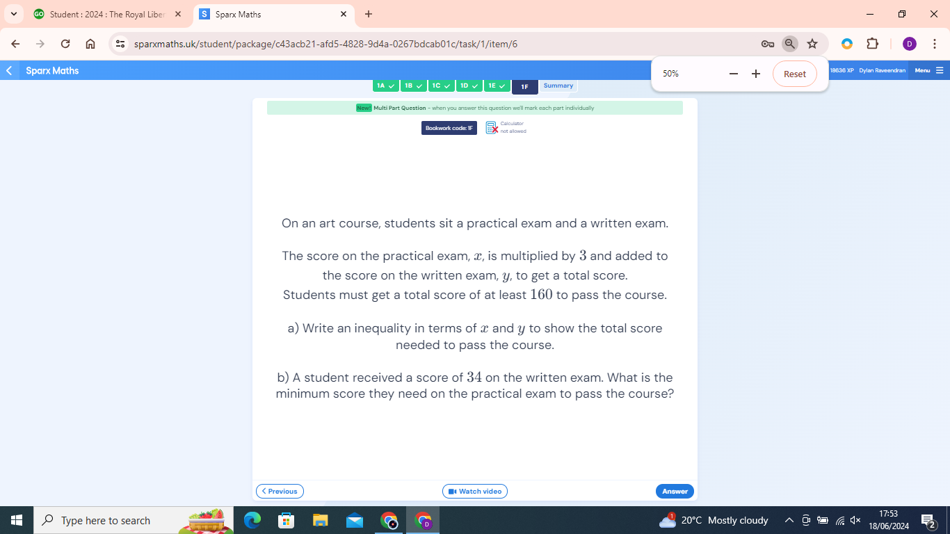 Student : 2024 : The Royal Libe Sparx Maths ×
sparxmaths.uk/student/package/c43acb21-afd5-4828-9d4a-0267bdcab01c/task/1/item/6 :
Sparx Maths 50% Reset 18636 XP Dylan Raveendran Mes
1A √ | 1B √ |1C √ | 1D √ | 1E √ 1F Summary
New! Multi Part Question - when you answer this question we'll mark each part individually
Bookwork code: 1F
On an art course, students sit a practical exam and a written exam.
The score on the practical exam, x, is multiplied by 3 and added to
the score on the written exam, y, to get a total score.
Students must get a total score of at least 160 to pass the course.
a) Write an inequality in terms of x and y to show the total score
needed to pass the course.
b) A student received a score of 34 on the written exam. What is the
minimum score they need on the practical exam to pass the course?