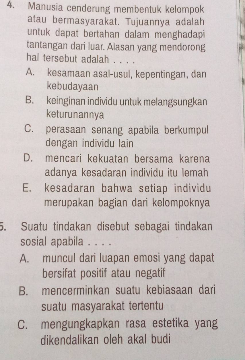 Manusia cenderung membentuk kelompok
atau bermasyarakat. Tujuannya adalah
untuk dapat bertahan dalam menghadapi
tantangan dari luar. Alasan yang mendorong
hal tersebut adalah . . . .
A. kesamaan asal-usul, kepentingan, dan
kebudayaan
B. keinginan individu untuk melangsungkan
keturunannya
C. perasaan senang apabila berkumpul
dengan individu lain
D. mencari kekuatan bersama karena
adanya kesadaran individu itu lemah
E. kesadaran bahwa setiap individu
merupakan bagian dari kelompoknya
5. Suatu tindakan disebut sebagai tindakan
sosial apabila . . . .
A. muncul dari luapan emosi yang dapat
bersifat positif atau negatif
B. mencerminkan suatu kebiasaan dari
suatu masyarakat tertentu
C. mengungkapkan rasa estetika yang
dikendalikan oleh akal budi