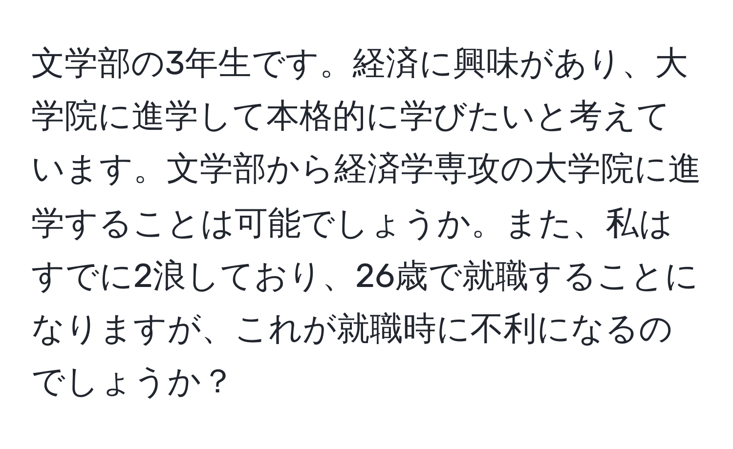 文学部の3年生です。経済に興味があり、大学院に進学して本格的に学びたいと考えています。文学部から経済学専攻の大学院に進学することは可能でしょうか。また、私はすでに2浪しており、26歳で就職することになりますが、これが就職時に不利になるのでしょうか？