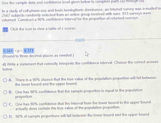 Use the sample data and confidence level given below to complete parts (a) through (d)
In a study of cell phone use and brain hemispheric dominance, an Internet survey was e-mailed to
2567 subjects randomly selected from an online group involved with ears. 913 surveys were
returned. Construct a 90% confidence interval for the proportion of returned surveys
: Click the icon to view a table of z scores
0.341
(Round to three decimal places as needed.)
d) Write a statement that correctly interprets the confidence interval. Choose the correct answer
below
A. There is a 90% chance that the true value of the population proportion will fall between
the lower bound and the upper bound.
B. One has 90% confidence that the sample proportion is equal to the population
proportion
C. One has 90% confidence that the interval from the lower bound to the upper bound
actually does contain the true value of the population proportion
D. 90% of sample proportions will fall between the lower bound and the upper bound.