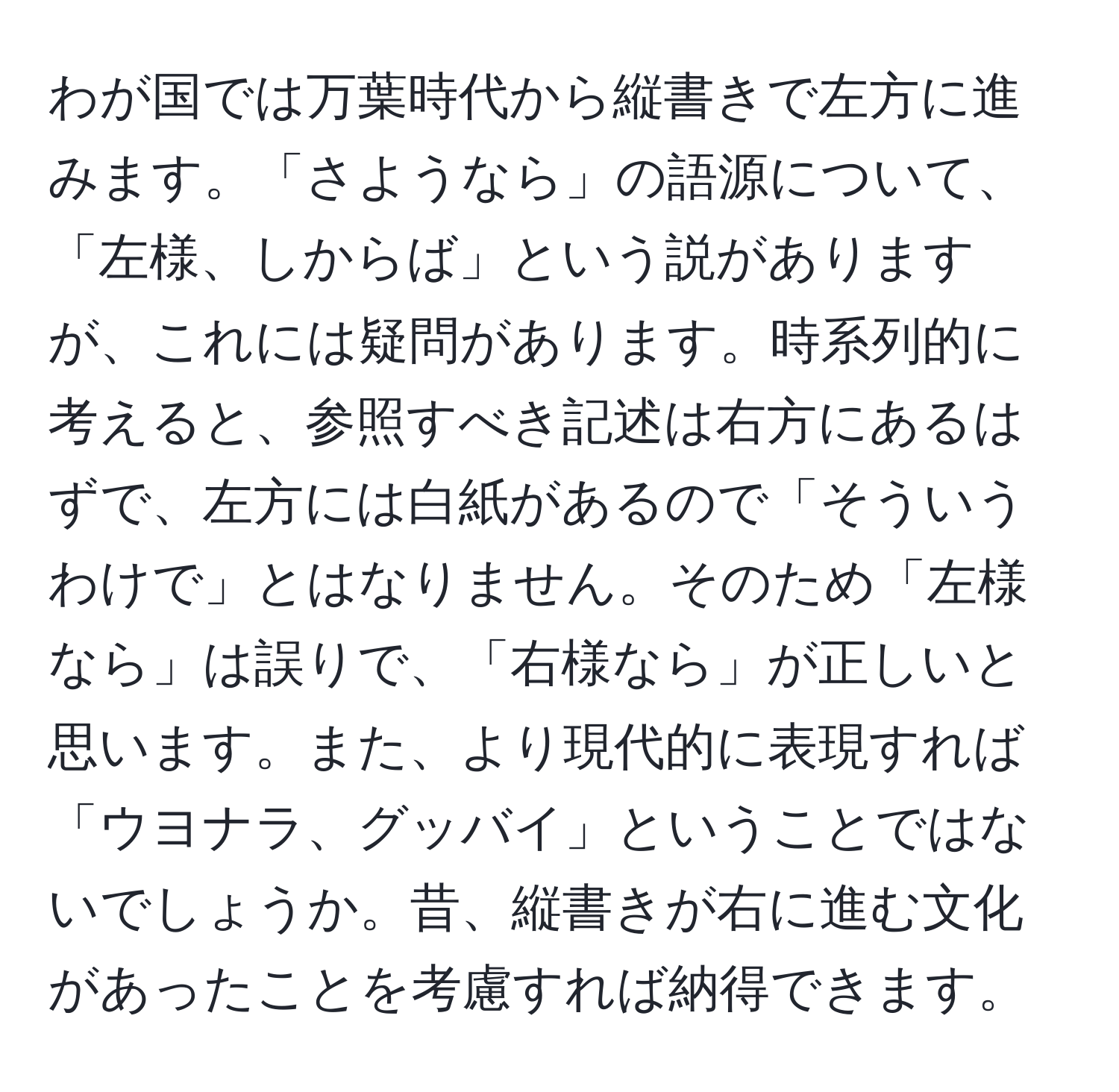 わが国では万葉時代から縦書きで左方に進みます。「さようなら」の語源について、「左様、しからば」という説がありますが、これには疑問があります。時系列的に考えると、参照すべき記述は右方にあるはずで、左方には白紙があるので「そういうわけで」とはなりません。そのため「左様なら」は誤りで、「右様なら」が正しいと思います。また、より現代的に表現すれば「ウヨナラ、グッバイ」ということではないでしょうか。昔、縦書きが右に進む文化があったことを考慮すれば納得できます。