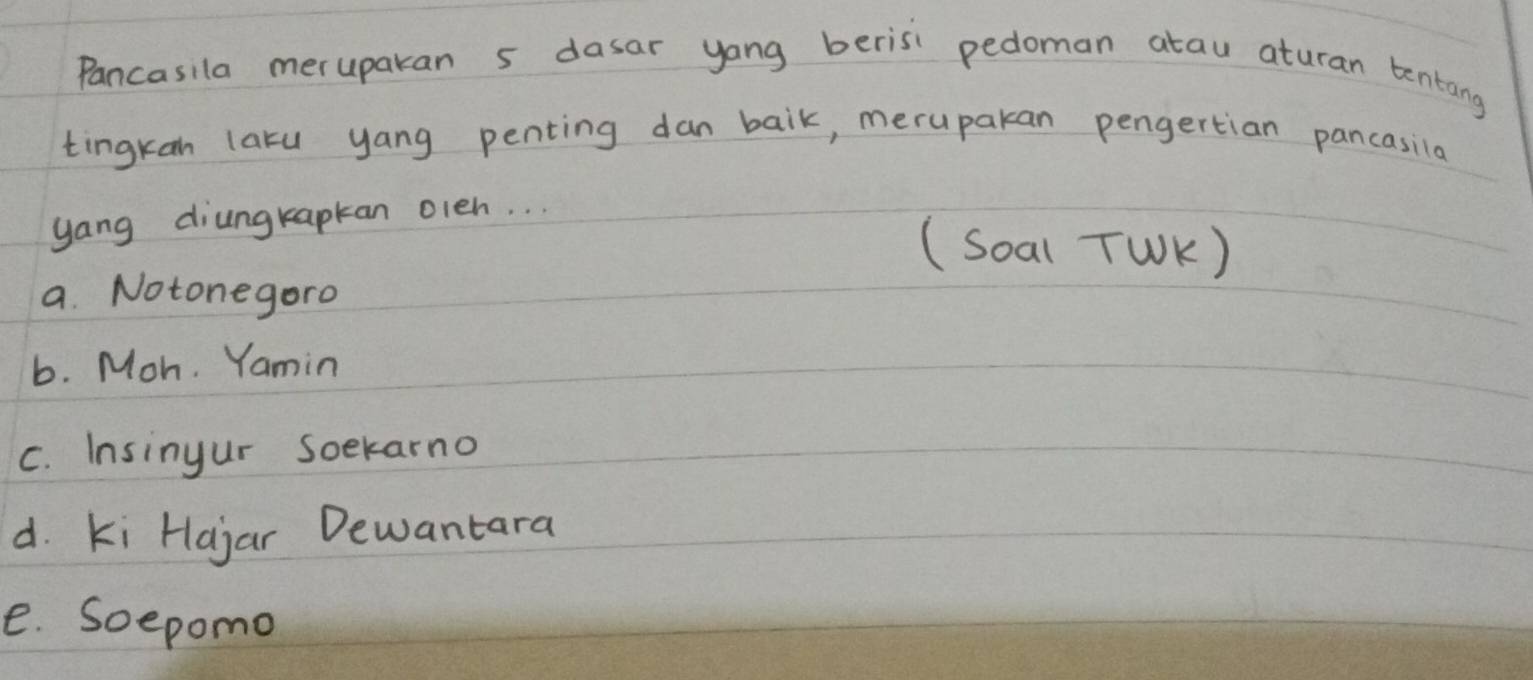 Pancasila meruparan 5 dasar yang berisi pedoman atau aturan tentang
tingkan laru yang penting dan baik, meruparan pengertian pancasila
yang diungkapkan oleh. . .
(Soal TWK )
a. Notonegoro
b. Moh. Yamin
C. Insinyur soekarno
d. Ki Hajar Dewantara
e. Soepomo