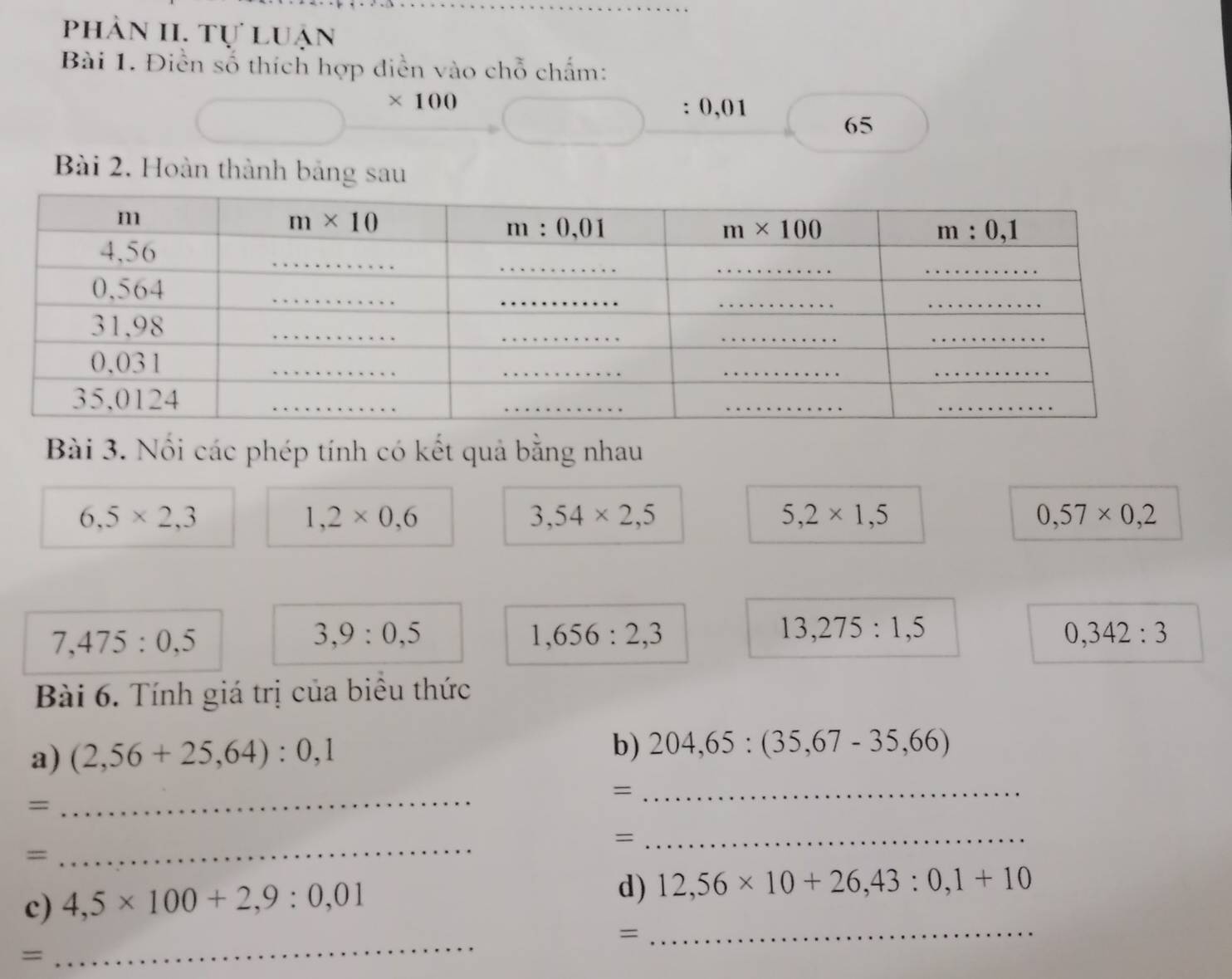 phản II. Tự luận
Bài 1. Điền số thích hợp diền vào chỗ chấm:
* 100
: 0,01
65
Bài 2. Hoàn thành bảng sau
Bài 3. Nối các phép tính có kết quả bằng nhau
6,5* 2,3
1,2* 0,6
3,54* 2,5
5,2* 1,5
0,57* 0,2
7,475:0,5
3,9:0,5
1,656:2,3
13,275:1,5
0,342:3
Bài 6. Tính giá trị của biểu thức
a) (2,56+25,64):0,1 b) 204,65:(35,67-35,66)
=
=
_
_
_=
=
_
c) 4,5* 100+2,9:0,01
d) 12,56* 10+26,43:0,1+10
_
=
_
=