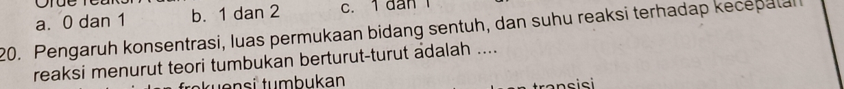 a. 0 dan 1 b. 1 dan 2 c. 1 dan 1
20. Pengaruh konsentrasi, luas permukaan bidang sentuh, dan suhu reaksi terhadap kecepata
reaksi menurut teori tumbukan berturut-turut adalah ....
u nsi tumbukan
a n s isi