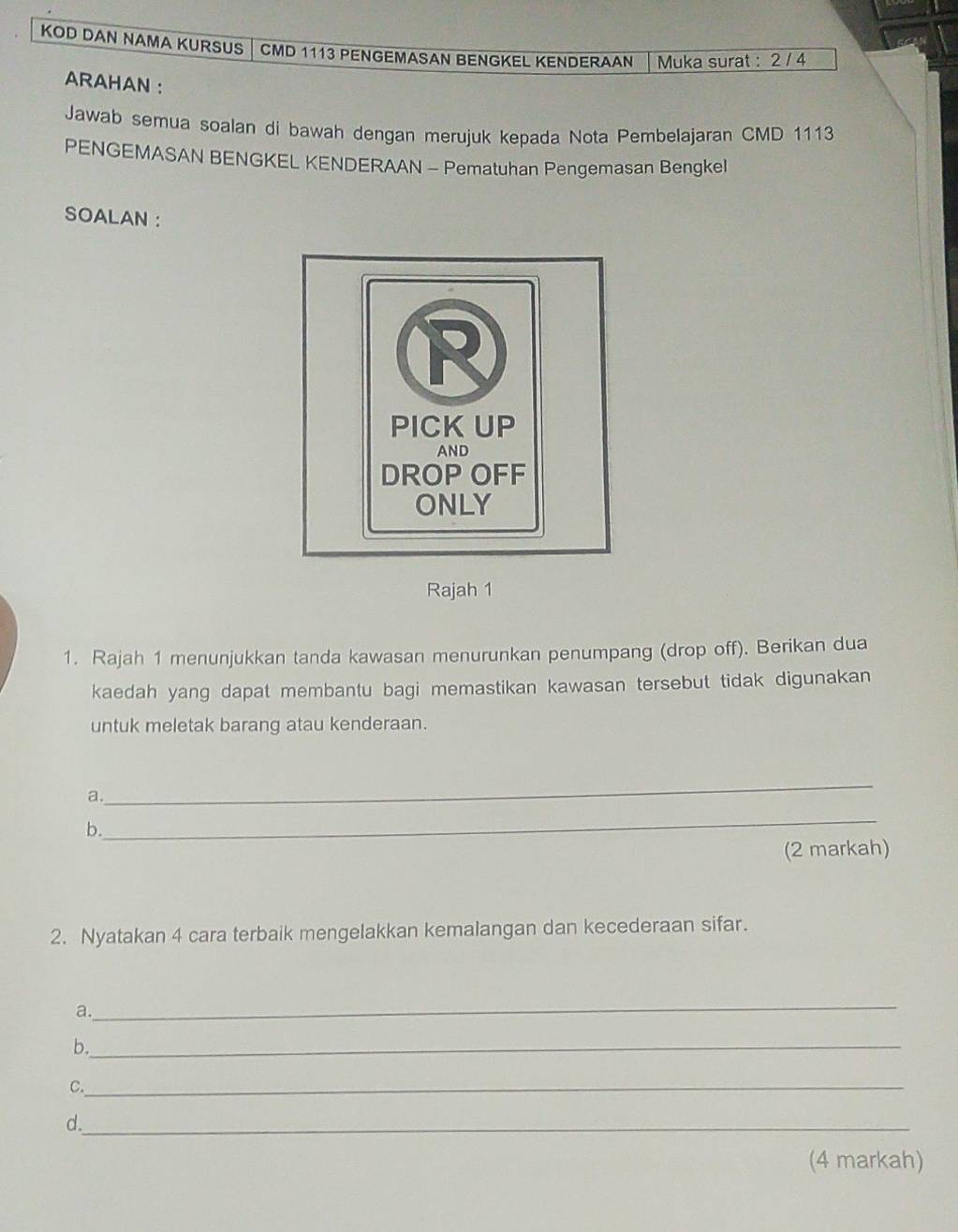 KOD DAN NAMA KURSUS │CMD 1113 PENGEMASAN BENGKEL KENDERAAN Muka surat : 2 / 4 
ARAHAN : 
Jawab semua soalan di bawah dengan merujuk kepada Nota Pembelajaran CMD 1113
PENGEMASAN BENGKEL KENDERAAN - Pematuhan Pengemasan Bengkel 
SOALAN : 
Rajah 1 
1. Rajah 1 menunjukkan tanda kawasan menurunkan penumpang (drop off). Berikan dua 
kaedah yang dapat membantu bagi memastikan kawasan tersebut tidak digunakan 
untuk meletak barang atau kenderaan. 
a. 
_ 
b. 
_ 
(2 markah) 
2. Nyatakan 4 cara terbaik mengelakkan kemalangan dan kecederaan sifar. 
a. 
_ 
b._ 
C._ 
d._ 
(4 markah)