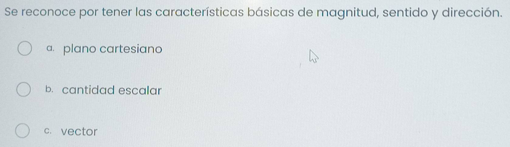 Se reconoce por tener las características básicas de magnitud, sentido y dirección.
a. plano cartesiano
b. cantidad escalar
c. vector