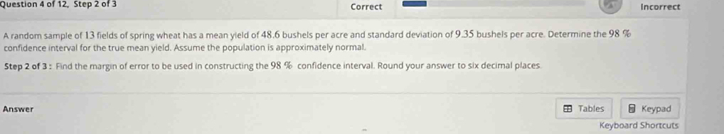 of 12, Step 2 of 3 Correct Incorrect 
A random sample of 13 fields of spring wheat has a mean yield of 48.6 bushels per acre and standard deviation of 9.35 bushels per acre. Determine the 98 %
confidence interval for the true mean yield. Assume the population is approximately normal. 
Step 2 of 3 : Find the margin of error to be used in constructing the 98 % confidence interval. Round your answer to six decimal places. 
Answer Tables Keypad 
Keyboard Shortcuts