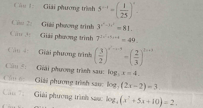 Giải phương trình 5^(x-1)=( 1/25 )^x. 
Câu 2: Giải phương trình 3^(x^4)-3x^2=81. 
Câu 3: Giải phương trình 7^(2x^2)+5x+4=49. 
Câu 4: Giải phương trình ( 3/2 )^x^2-x-5=( 2/3 )^2x+3
Câu 5: Giải phương trình sau: log _3x=4. 
Câu 61 Giải phương trình sau: log _2(2x-2)=3. 
Câu 7: Giải phương trình sau: log _4(x^2+5x+10)=2.