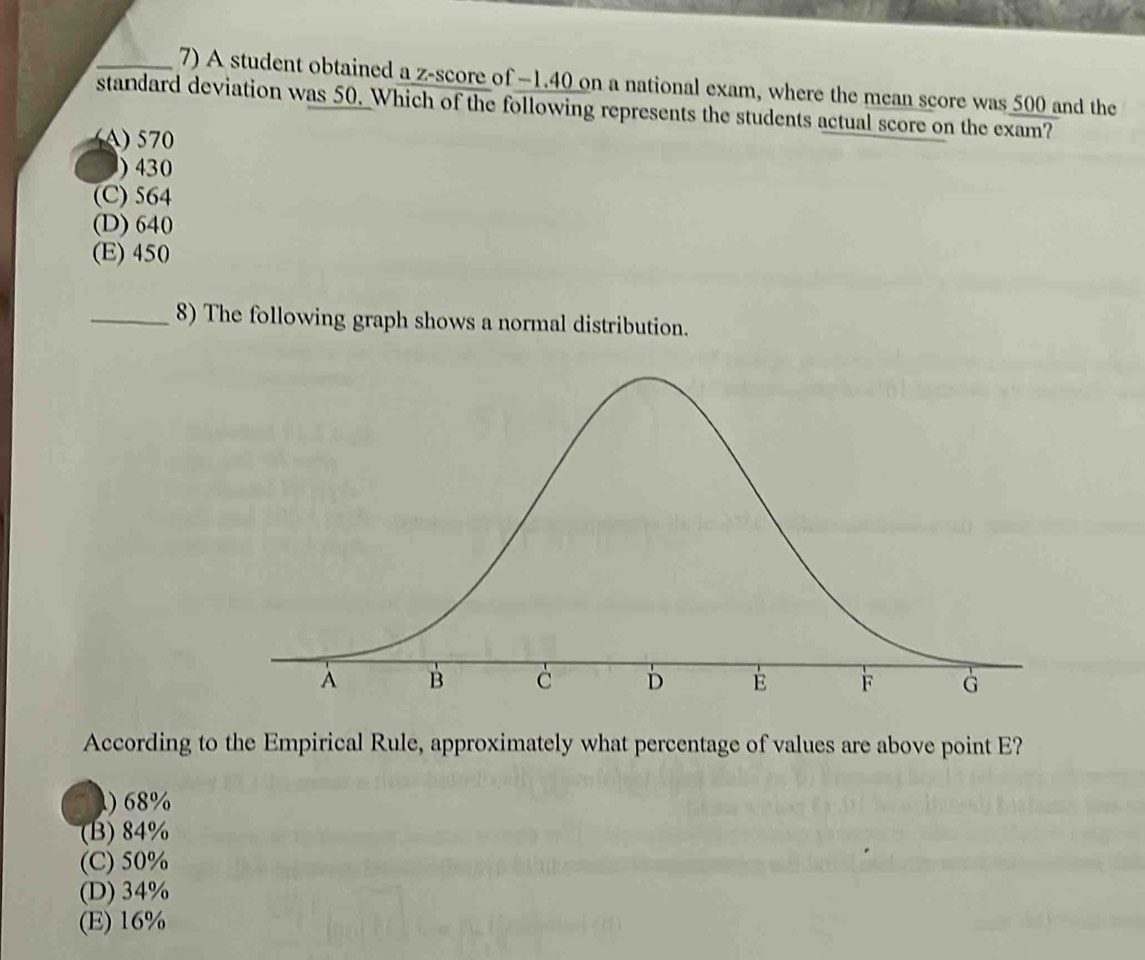 A student obtained a z-score of −1.40 on a national exam, where the mean score was 500 and the
standard deviation was 50. Which of the following represents the students actual score on the exam?
A) 570
) 430
(C) 564
(D) 640
(E) 450
_8) The following graph shows a normal distribution.
According to the Empirical Rule, approximately what percentage of values are above point E?
) 68%
(B) 84%
(C) 50%
(D) 34%
(E) 16%