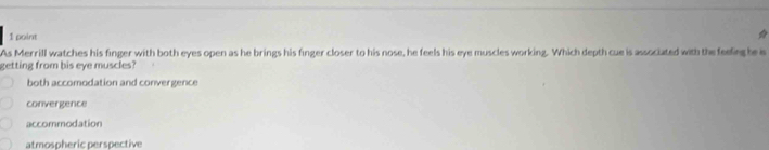 As Merrill watches his finger with both eyes open as he brings his finger closer to his nose, he feels his eye muscles working. Which depth cue is associated with the feefing be is
getting from bis eye muscles?
both accomodation and convergence
convergence
accommodation
atmospheric perspective