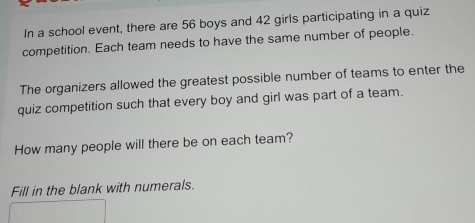 In a school event, there are 56 boys and 42 girls participating in a quiz 
competition. Each team needs to have the same number of people. 
The organizers allowed the greatest possible number of teams to enter the 
quiz competition such that every boy and girl was part of a team. 
How many people will there be on each team? 
Fill in the blank with numerals.