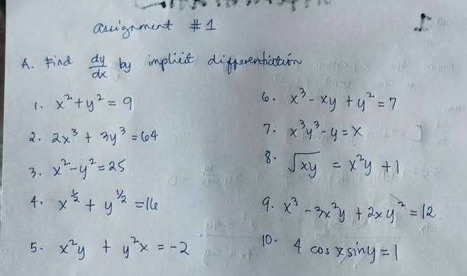 auignment #1 
A. Find  dy/dx  by impliit differentiation 
1. x^2+y^2=9
6. x^3-xy+y^2=7
2. 2x^3+3y^3=64
7. x^3y^3-y=x
3. x^2-y^2=25 8. sqrt(xy)=x^2y+1
4. x^(frac 1)2+y^(frac 1)2=16 9. x^3-3x^2y+2xy^2=12
5. x^2y+y^2x=-2 10. 4cos xsin y=1