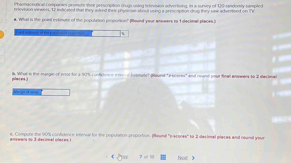 Pharmaceutical companies promote their prescription drugs using television advertising. In a survey of 120 randomly sampled 
television viewers, 12 indicated that they asked their physician about using a prescription drug they saw advertised on TV. 
a. What is the point estimate of the population proportion? (Round your answers to 1 decimal places.) 
Point estimate of the population proportion %
b. What is the margin of error for a 90% confidence interval estimate? (Round "z-scores" and round your final answers to 2 decimal 
places.) 
Margin of error 
c. Compute the 90% confidence interval for the population proportion. (Round "z-scores" to 2 decimal places and round your 
answers to 3 decimal places.) 
rev 7 of 18.Next