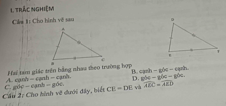 TRÁC NGHIỆM
Câu 1: Cho hình vẽ sau 
Hai tam giác trên bằng nhau theo trường hợp canh-gdelta c-canh. 
B.
A. c anh - C a nh - cạ nh
D. g6c-g6c-g6c.
C. g oc-canh-goc
Cầu 2: Cho hình vẽ dưới đây, biết CE=DE và widehat AEC=widehat AED