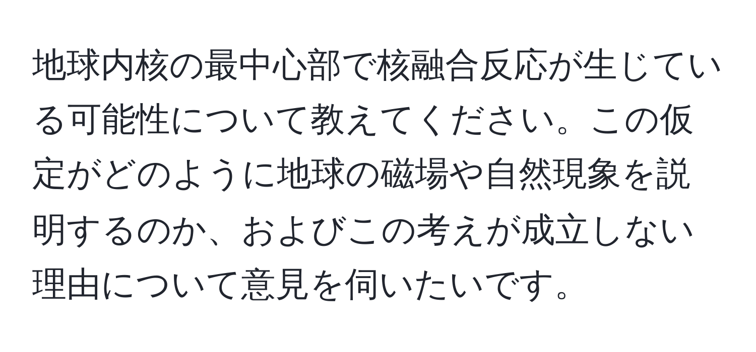 地球内核の最中心部で核融合反応が生じている可能性について教えてください。この仮定がどのように地球の磁場や自然現象を説明するのか、およびこの考えが成立しない理由について意見を伺いたいです。