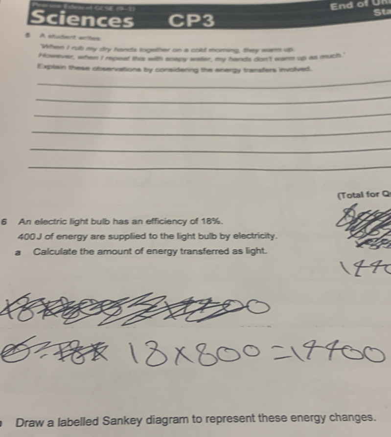 Sciences CP3 
Sta 
⑤ A student wihes 
When I rub my dry hands together on a cold moring, they warm up. 
However, when I repeat this with scepy waller, my hands don't wann up as much.' 
Explain these observations by considering the energy transfers involived. 
_ 
_ 
_ 
_ 
_ 
_ 
(Total for Q 
6 An electric light bulb has an efficiency of 18%.
400J of energy are supplied to the light bulb by electricity. 
a Calculate the amount of energy transferred as light. 
Draw a labelled Sankey diagram to represent these energy changes.