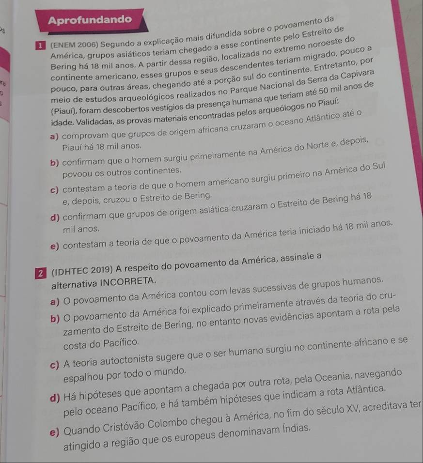 Aprofundando
D (ENEM 2006) Segundo a explicação mais difundida sobre o povoamento da
América, grupos asiáticos teriam chegado a esse continente pelo Estreito de
Bering há 18 mil anos. A partir dessa região, localizada no extremo noroeste do
continente americano, esses grupos e seus descendentes teriam migrado, pouco a
pouco, para outras áreas, chegando até a porção sul do continente. Entretanto, por
ra
meio de estudos arqueológicos realizados no Parque Nacional da Serra da Capivara
(Piauí), foram descobertos vestígios da presença humana que teriam até 50 mil anos de
idade. Validadas, as provas materiais encontradas pelos arqueólogos no Piauí:
a) comprovam que grupos de origem africana cruzaram o oceano Atlântico até o
Piauí há 18 mil anos.
b) confirmam que o homem surgiu primeiramente na América do Norte e, depois,
povoou os outros continentes.
c) contestam a teoria de que o homem americano surgiu primeiro na América do Sul
e, depois, cruzou o Estreito de Bering.
d) confirmam que grupos de origem asiática cruzaram o Estreito de Bering há 18
mil anos.
e) contestam a teoria de que o povoamento da América teria iniciado há 18 mil anos.
2 (IDHTEC 2019) A respeito do povoamento da América, assinale a
alternativa INCORRETA.
a) O povoamento da América contou com levas sucessivas de grupos humanos.
b) O povoamento da América foi explicado primeiramente através da teoria do cru-
zamento do Estreito de Bering, no entanto novas evidências apontam a rota pela
costa do Pacífico.
c) A teoria autoctonista sugere que o ser humano surgiu no continente africano e se
espalhou por todo o mundo.
d) Há hipóteses que apontam a chegada por outra rota, pela Oceania, navegando
pelo oceano Pacífico, e há também hipóteses que indicam a rota Atlântica.
e) Quando Cristóvão Colombo chegou à América, no fim do século XV, acreditava ter
atingido a região que os europeus denominavam Índias.