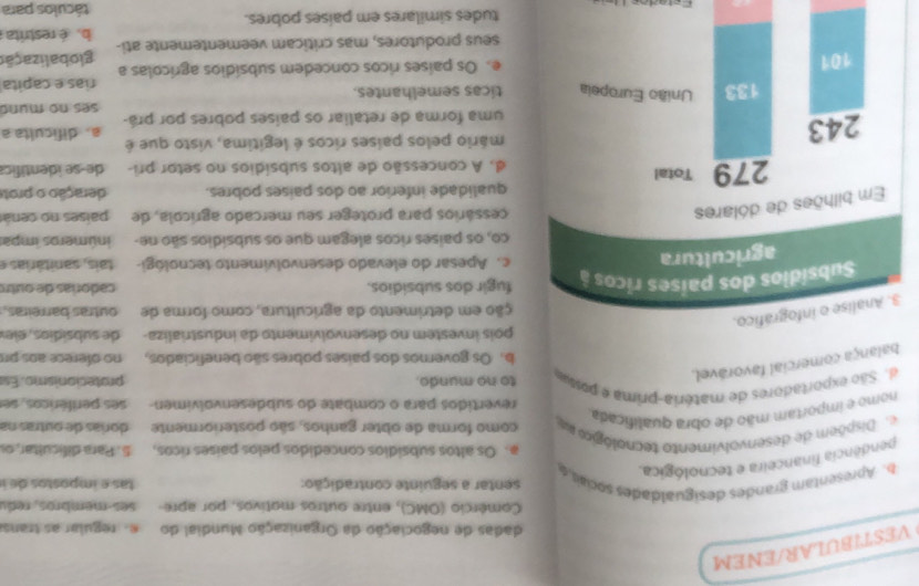 VESTIBULAR/ENEM
dadas de negociação da Organização Mundial do e. regular as trans
Comércio (OMC), entre outros motivos, por apre  es membros  ed
b. Apresentam grandes desigualdades socias e sentar a seguinte contradição:  as e impostos d 
pendência financeira e tecnológica.
a. Os altos subsidios concedidos pelos países ricos, 5. Para dificultar, o
Dispõem de desenvolvimento tecnológio e como forma de obter ganhos, são posteriormente  dorias de ou tras na
nomo e importam mão de obra qualificada
revertidos para o combate do subdesenvolvimen ses periféricos, se
d. São exportadores de matéria-prima e postu to no mundo. protecionismo. Es
balança comercial favorável.
b. Os governos dos países pobres são beneficiados, no oférece aos pr
pois investem no desenvolvimento da industrializa de subsídios, ele
3. Analise o infográfico.
ção em detrimento da agricultura, como forma de outras barreiras.
Subsídios dos países ricos à fugir dos subsídios.  cadorías de ou tn
agricultura
c. Apesar do elevado desenvolvimento tecnológi-  tai    ári  
co, os países ricos alegam que os subsídios são ne- inúmeros impa
Em bilhões de dólares
cessários para proteger seu mercado agrícola, de países no cená
qualidade inferior ao dos paises pobres. deração o prot
279 Total d. A concessão de altos subsídios no setor pri- de-se identific
243 mário pelos países ricos é legítima, visto que é
a. dificulta a
uma forma de retaliar os países pobres por prá-
ses no mund
133 União Europeia ticas semelhantes.
rías e capita
101 e. Os países ricos concedem subsídios agrícolas a globalizaçã
seus produtores, mas criticam veementemente ati- b. é restrita
tudes similares em países pobres. táculos para