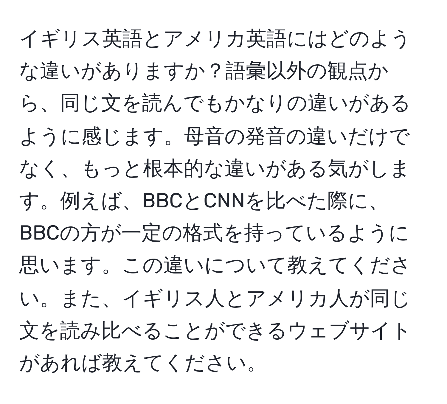 イギリス英語とアメリカ英語にはどのような違いがありますか？語彙以外の観点から、同じ文を読んでもかなりの違いがあるように感じます。母音の発音の違いだけでなく、もっと根本的な違いがある気がします。例えば、BBCとCNNを比べた際に、BBCの方が一定の格式を持っているように思います。この違いについて教えてください。また、イギリス人とアメリカ人が同じ文を読み比べることができるウェブサイトがあれば教えてください。