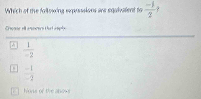 Which of the following expressions are equivalent to  (-1)/2 
Choose all answers that apply:
A  1/-2 
9  (-1)/-2 
a None of the above