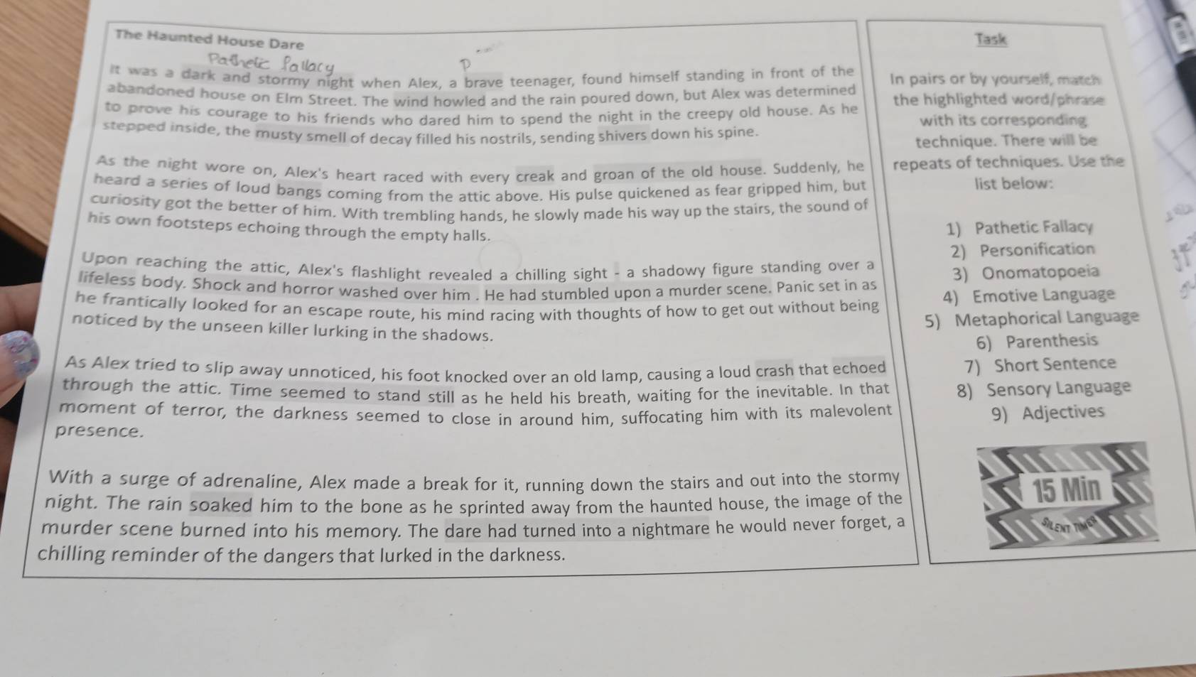 The Haunted House Dare 
Task 
Pathel 
It was a dark and stormy night when Alex, a brave teenager, found himself standing in front of the In pairs or by yourself, match 
abandoned house on Elm Street. The wind howled and the rain poured down, but Alex was determined the highlighted word/phrase 
to prove his courage to his friends who dared him to spend the night in the creepy old house. As he with its corresponding 
stepped inside, the musty smell of decay filled his nostrils, sending shivers down his spine. 
technique. There will be 
As the night wore on, Alex's heart raced with every creak and groan of the old house. Suddenly, he repeats of techniques. Use the 
heard a series of loud bangs coming from the attic above. His pulse quickened as fear gripped him, but 
list below: 
curiosity got the better of him. With trembling hands, he slowly made his way up the stairs, the sound of 
his own footsteps echoing through the empty halls. 
1) Pathetic Fallacy 
2) Personification 
Upon reaching the attic, Alex's flashlight revealed a chilling sight - a shadowy figure standing over a 
lifeless body. Shock and horror washed over him . He had stumbled upon a murder scene. Panic set in as 
3) Onomatopoeia 
he frantically looked for an escape route, his mind racing with thoughts of how to get out without being 4) Emotive Language 
5) Metaphorical Language 
noticed by the unseen killer lurking in the shadows. 
6) Parenthesis 
As Alex tried to slip away unnoticed, his foot knocked over an old lamp, causing a loud crash that echoed 
7) Short Sentence 
through the attic. Time seemed to stand still as he held his breath, waiting for the inevitable. In that 8) Sensory Language 
moment of terror, the darkness seemed to close in around him, suffocating him with its malevolent 
9) Adjectives 
presence. 
With a surge of adrenaline, Alex made a break for it, running down the stairs and out into the stormy 
night. The rain soaked him to the bone as he sprinted away from the haunted house, the image of the
15 Min
murder scene burned into his memory. The dare had turned into a nightmare he would never forget, a 
chilling reminder of the dangers that lurked in the darkness.