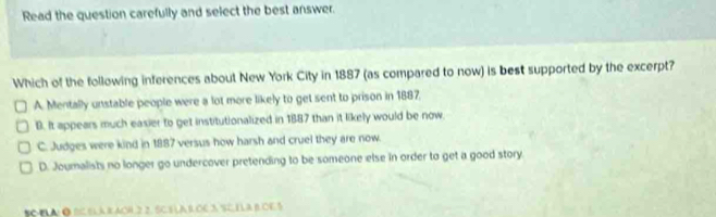 Read the question carefully and select the best answer.
Which of the following inferences about New York City in 1887 (as compared to now) is best supported by the excerpt?
A. Mentally unstable people were a lot more likely to get sent to prison in 1887.
D. It appears much easier to get institutionalized in 1887 than it likely would be now
C. Judges were kind in 1887 versus how harsh and cruel they are now.
D. Joumalists no longer go undercover pretending to be someone else in order to get a good story.
SO ELA: ● BC ELAB AOH 2 2. SCSLA R OE 3 SC ILA BOE 5