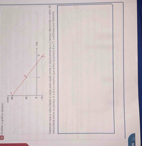 Analise o gráfico abaixo:
Sabendo que a velocidade é dada pela razão entre o deslocamento e o tempo decorrido, o valor da
velocidade entre os pontos A e B é o mesmo que entre os pontos B e C? Justifique sua resposta.
44