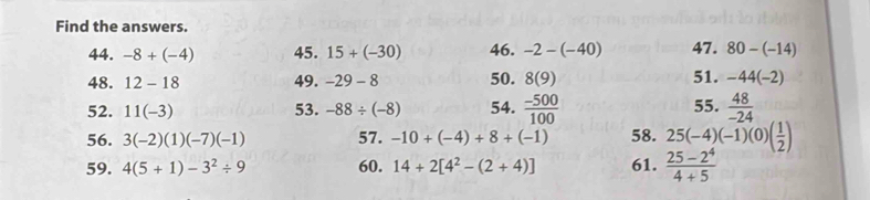 Find the answers. 
44. -8+(-4) 45. 15+(-30) 46. -2-(-40) 47. 80-(-14)
48. 12-18 49. -29-8 50. 8(9) 51. -44(-2)
52. 11(-3) 53. -88/ (-8) 54.  (-500)/100  55.  48/-24 
56. 3(-2)(1)(-7)(-1) 57. -10+(-4)+8+(-1) 58. 25(-4)(-1)(0)( 1/2 )
59. 4(5+1)-3^2/ 9 60. 14+2[4^2-(2+4)] 61.  (25-2^4)/4+5 