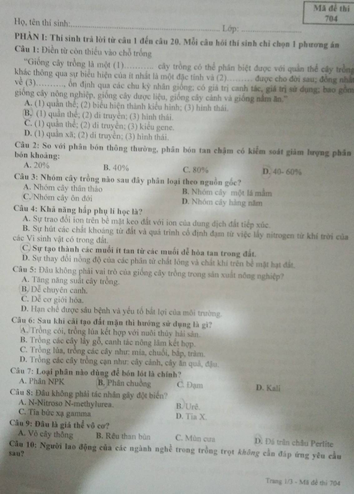 Mã đề thị
Họ, tên thí sinh:_
704
Lớp:_
PHÀN I: Thí sinh trả lời từ câu 1 đến câu 20. Mỗi câu hỏi thí sinh chỉ chọn 1 phương án
Câu 1: Điền từ còn thiếu vào chỗ trống
*Giống cây trồng là một (1)........... cây trồng có thể phân biệt được với quản thể cây trồng
khác thông qua sự biểu hiện của ít nhất là một đặc tính và (2). _  được cho đời sau; đồng nhất
về (3)..........., ổn định qua các chu kỳ nhân giống; có giá trị canh tác, giá trị sử dụng; bao gồm
giống cây nộng nghiệp, giống cây dược liệu, giống cây cảnh và giống nằm ăn.'
A. (1) quần thể; (2) biểu hiện thành kiểu hình; (3) hình thái.
B. (1) quần thể; (2) di truyền; (3) hình thái.
C. (1) quần thể; (2) di truyền; (3) kiểu gene.
D. (1) quần xã; (2) di truyền; (3) hình thái.
Câu 2: So với phân bón thông thường, phân bón tan chậm có kiểm soát giảm lượng phân
bón khoảng:
A. 20% B. 40% C. 80% D. 40- 60%
Câu 3: Nhóm cây trồng nào sau đây phân loại theo nguồn gốc?
A. Nhóm cây thân thảo B. Nhóm cây một lá mầm
C. Nhóm cây ôn đới D. Nhóm cây hàng năm
Câu 4: Khã năng hấp phụ lí học là?
A. Sự trao đổi ion trên bề mặt keo đất với ion của dung dịch đất tiếp xúc.
B. Sự hút các chất khoáng từ đất và quả trình cố định đạm từ việc lấy nitrogen từ khí trời của
các Vi sinh vật có trong đất.
C. Sự tạo thành các muối ít tan từ các muối dễ hòa tan trong đất.
D. Sự thay đổi nồng độ của các phân tử chất lỏng và chất khí trên bể mặt hạt đất.
Câu 5: Đâu không phải vai trò của giống cây trồng trong sản xuất nông nghiệp?
A. Tăng năng suất cây trồng.
B. Dễ chuyên canh.
C. Dễ cơ giới hóa.
D. Hạn chế được sâu bệnh và yếu tố bắt lợi của môi trường.
Câu 6: Sau khi cãi tạo đất mặn thì hướng sử dụng là gì?
A. Trồng cói, trồng lúa kết hợp với nuôi thủy hải sản.
B. Trồng các cây lấy gỗ, canh tác nông lâm kết hợp.
C. Trồng lúa, trồng các cây như: mia, chuối, bắp, tràm.
D. Trồng các cây trồng cạn như: cây cảnh, cây ăn quả, đậu.
Câu 7: Loại phân nào dùng để bón lót là chính?
A. Phân NPK B. Phân chuồng C. Đạm D. Kali
Câu 8: Đâu không phải tác nhân gây đột biến?
A. N-Nitroso N-methylurea. B. Urê.
C. Tỉa bức xạ gamma D. Tia X.
Câu 9: Đâu là giá thể vô cơ?
A. Vỏ cây thông B. Rêu than bùn C. Mùn cưa D. Đá trận châu Perlite
Câu 10: Người lao động của các ngành nghề trong trồng trọt không cần đáp ứng yêu cầu
sau?
Trang 1/3 - Mã đề thì 704