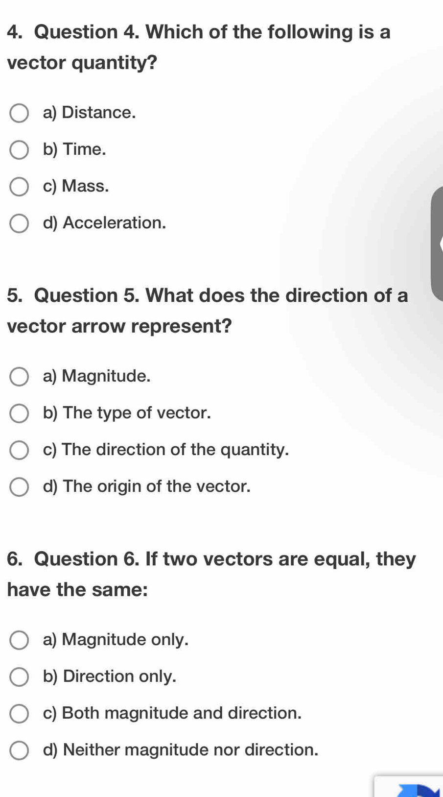 Which of the following is a
vector quantity?
a) Distance.
b) Time.
c) Mass.
d) Acceleration.
5. Question 5. What does the direction of a
vector arrow represent?
a) Magnitude.
b) The type of vector.
c) The direction of the quantity.
d) The origin of the vector.
6. Question 6. If two vectors are equal, they
have the same:
a) Magnitude only.
b) Direction only.
c) Both magnitude and direction.
d) Neither magnitude nor direction.